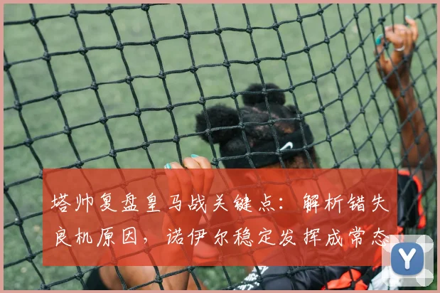 塔帅复盘皇马战关键点：解析错失良机原因，诺伊尔稳定发挥成常态