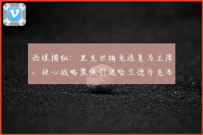 西媒揭秘：里克尔梅竞选皇马主席，核心战略聚焦引进哈兰德与克洛普