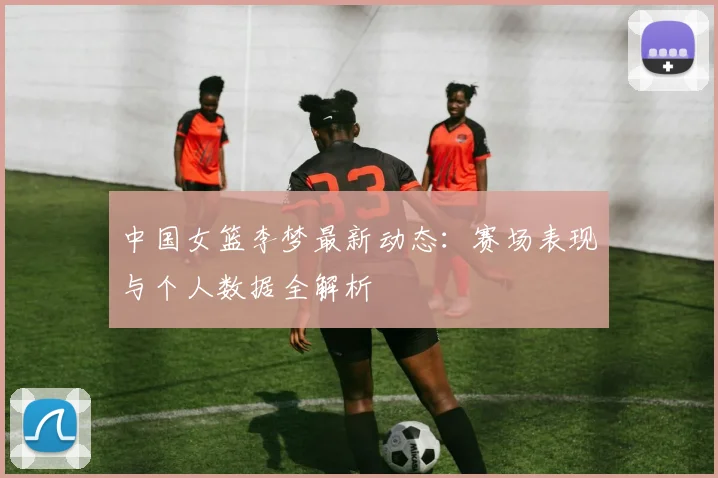 中国女篮李梦最新动态：赛场表现与个人数据全解析