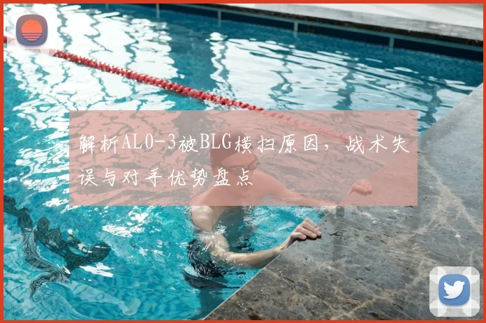 解析AL0-3被BLG横扫原因,战术失误与对手优势盘点