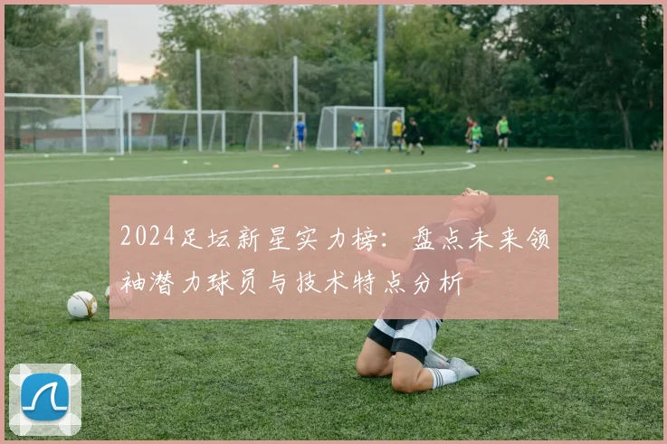 2024足坛新星实力榜：盘点未来领袖潜力球员与技术特点分析