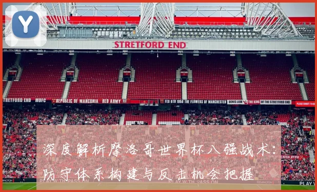 深度解析摩洛哥世界杯八强战术：防守体系构建与反击机会把握