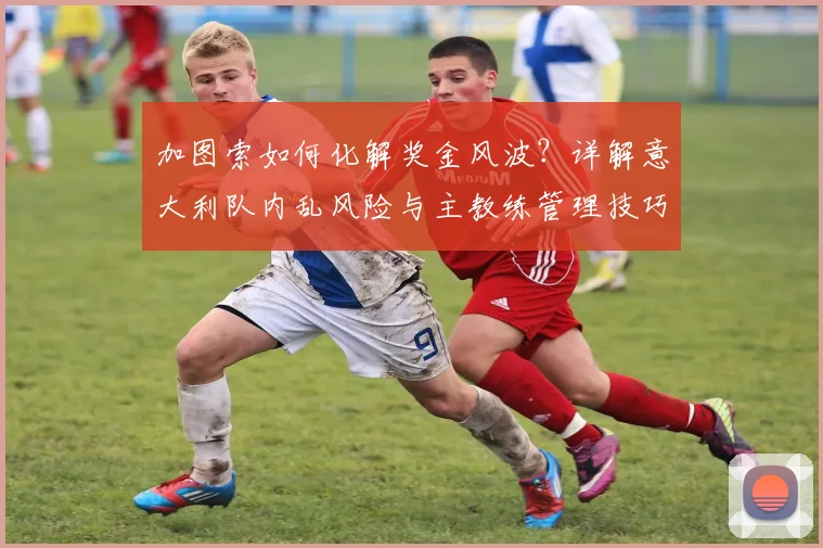 加图索如何化解奖金风波?详解意大利队内乱风险与主教练管理技巧