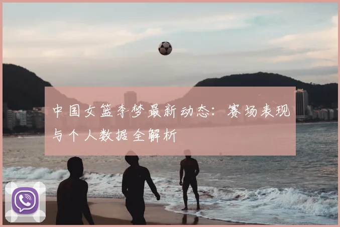 中国女篮李梦最新动态:赛场表现与个人数据全解析