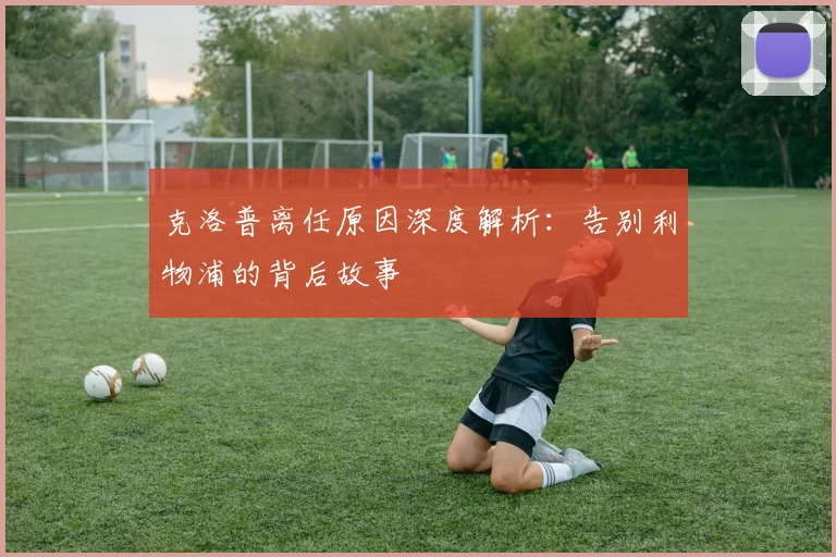 克洛普离任原因深度解析：告别利物浦的背后故事