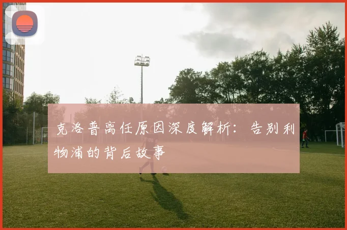 克洛普离任原因深度解析:告别利物浦的背后故事
