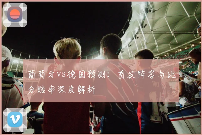 葡萄牙vs德国预测：首发阵容与比分赔率深度解析