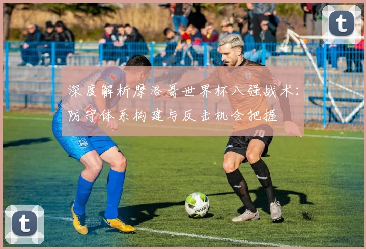 深度解析摩洛哥世界杯八强战术:防守体系构建与反击机会把握