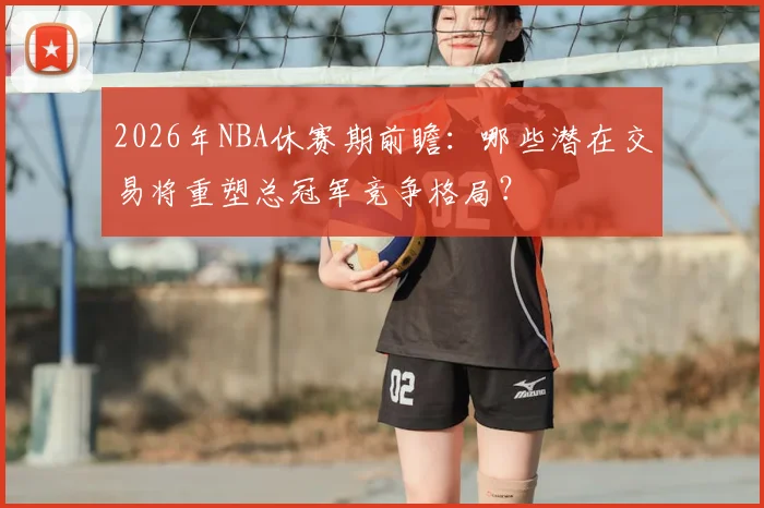2026年NBA休赛期前瞻:哪些潜在交易将重塑总冠军竞争格局?